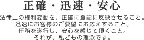 正確・迅速・安心
法律上の権利変動を、正確に登記に反映させること。
迅速にお客様のご要望にお応えすること。
任務を遂行し、安心を感じて頂くこと。
それが、私どもの理念です。